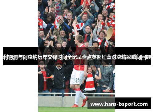 利物浦与阿森纳历年交锋时间全纪录盘点英超红蓝对决精彩瞬间回顾