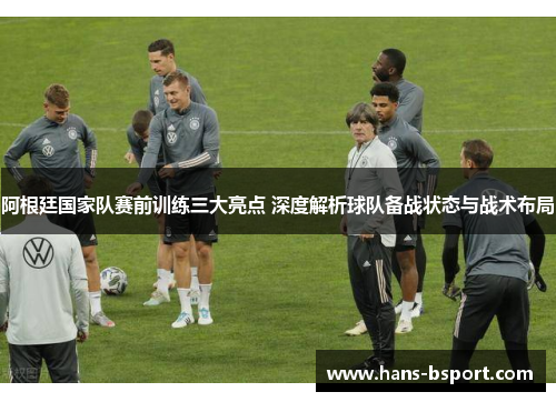 阿根廷国家队赛前训练三大亮点 深度解析球队备战状态与战术布局