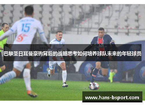 巴黎圣日耳曼豪购背后的战略思考如何培养球队未来的年轻球员